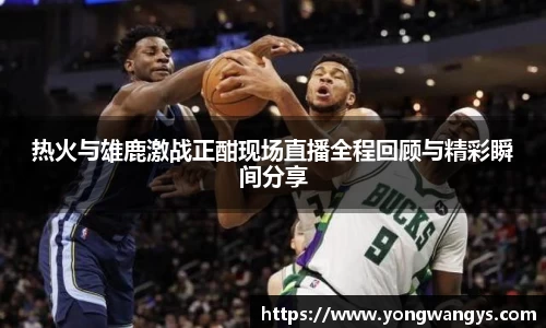 热火与雄鹿激战正酣现场直播全程回顾与精彩瞬间分享